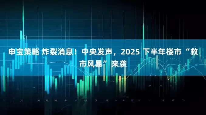 申宝策略 炸裂消息！中央发声，2025 下半年楼市 “救市风暴” 来袭