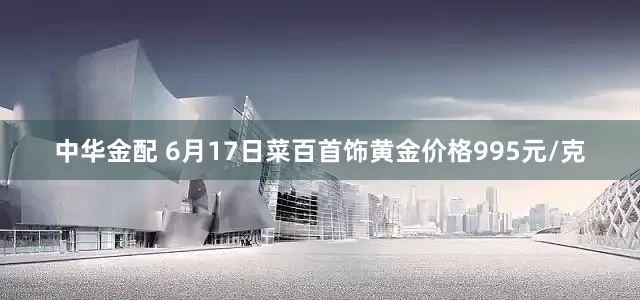 中华金配 6月17日菜百首饰黄金价格995元/克