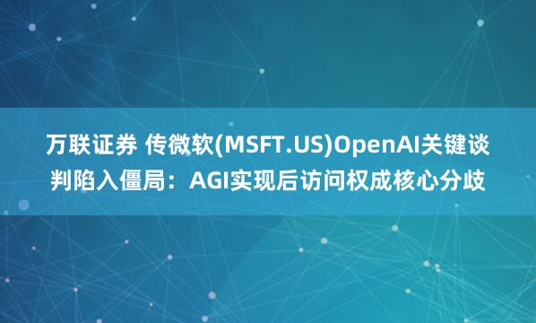 万联证券 传微软(MSFT.US)OpenAI关键谈判陷入僵局：AGI实现后访问权成核心分歧