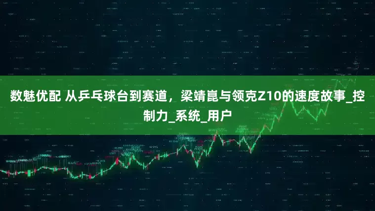 数魅优配 从乒乓球台到赛道，梁靖崑与领克Z10的速度故事_控制力_系统_用户