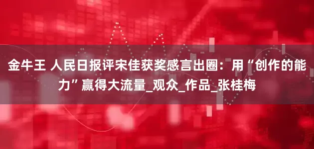 金牛王 人民日报评宋佳获奖感言出圈：用“创作的能力”赢得大流量_观众_作品_张桂梅