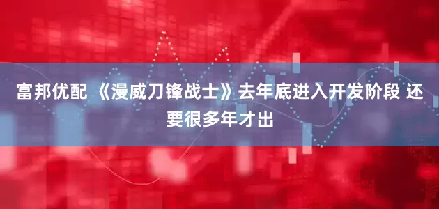 富邦优配 《漫威刀锋战士》去年底进入开发阶段 还要很多年才出