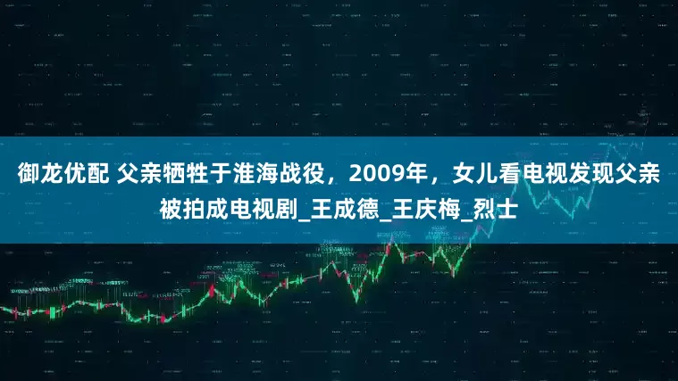 御龙优配 父亲牺牲于淮海战役，2009年，女儿看电视发现父亲被拍成电视剧_王成德_王庆梅_烈士