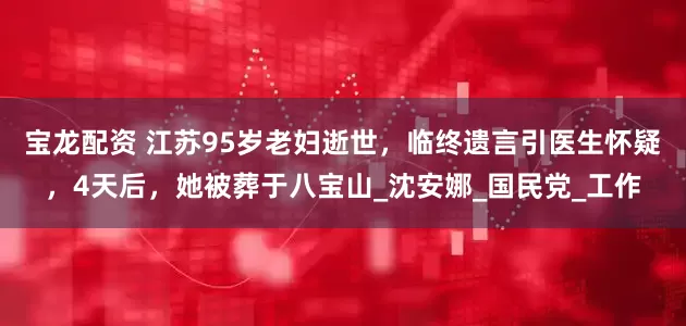 宝龙配资 江苏95岁老妇逝世，临终遗言引医生怀疑，4天后，她被葬于八宝山_沈安娜_国民党_工作