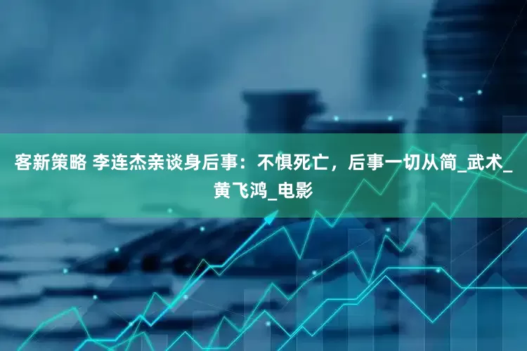 客新策略 李连杰亲谈身后事：不惧死亡，后事一切从简_武术_黄飞鸿_电影