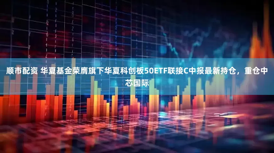顺市配资 华夏基金荣膺旗下华夏科创板50ETF联接C中报最新持仓，重仓中芯国际