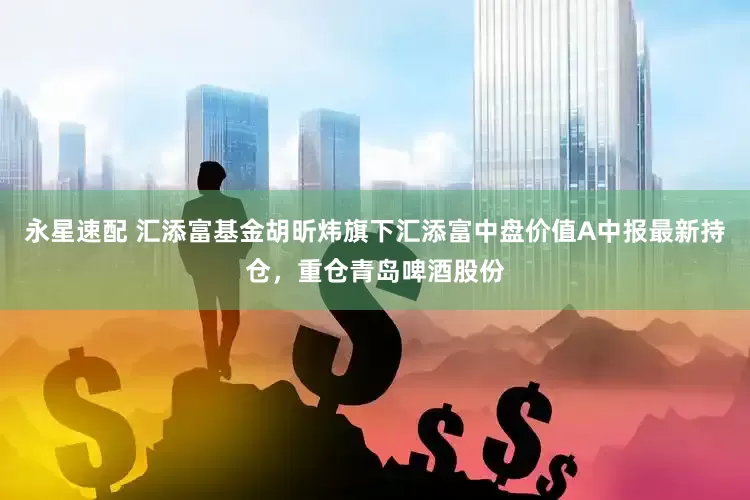 永星速配 汇添富基金胡昕炜旗下汇添富中盘价值A中报最新持仓，重仓青岛啤酒股份