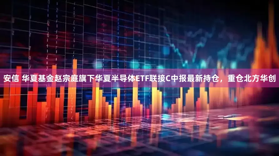 安信 华夏基金赵宗庭旗下华夏半导体ETF联接C中报最新持仓，重仓北方华创