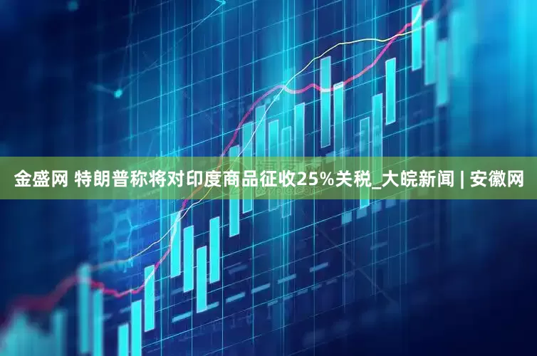金盛网 特朗普称将对印度商品征收25%关税_大皖新闻 | 安徽网