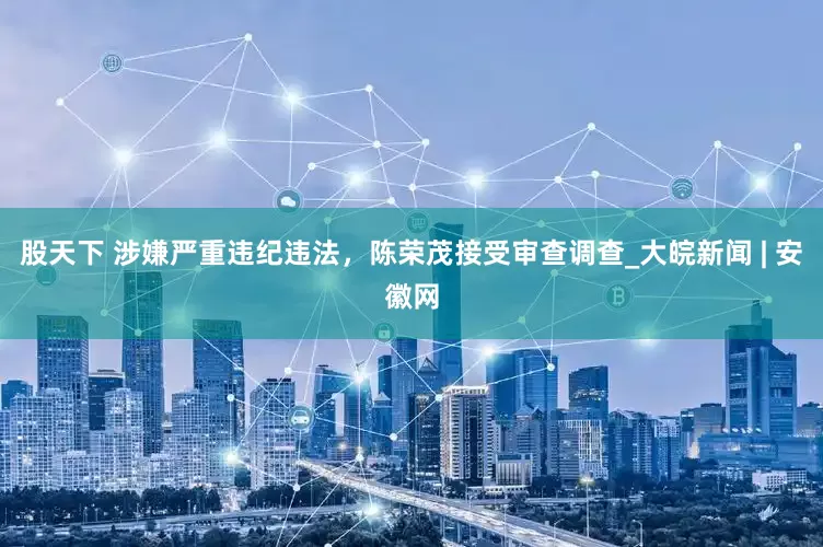 股天下 涉嫌严重违纪违法，陈荣茂接受审查调查_大皖新闻 | 安徽网