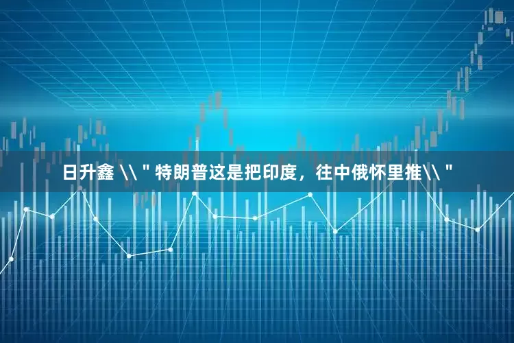 日升鑫 \＂特朗普这是把印度，往中俄怀里推\＂