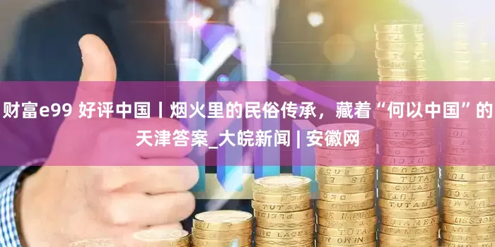 财富e99 好评中国丨烟火里的民俗传承，藏着“何以中国”的天津答案_大皖新闻 | 安徽网