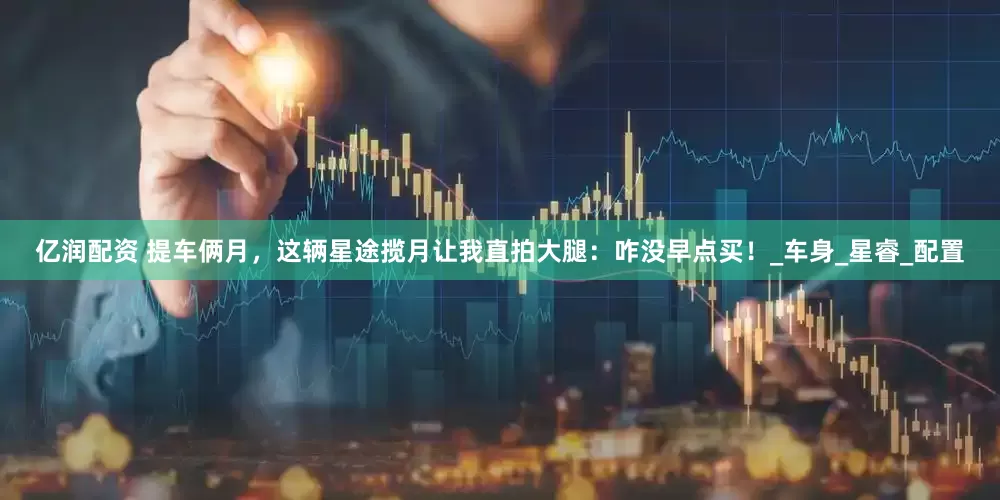 亿润配资 提车俩月，这辆星途揽月让我直拍大腿：咋没早点买！_车身_星睿_配置