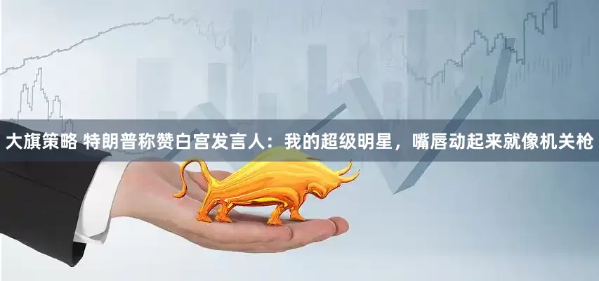 大旗策略 特朗普称赞白宫发言人：我的超级明星，嘴唇动起来就像机关枪