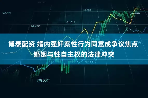 博泰配资 婚内强奸案性行为同意成争议焦点 婚姻与性自主权的法律冲突