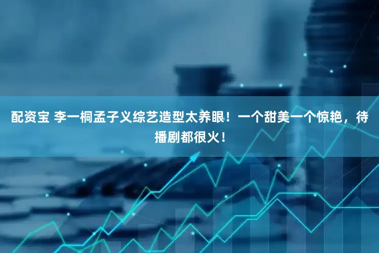 配资宝 李一桐孟子义综艺造型太养眼！一个甜美一个惊艳，待播剧都很火！