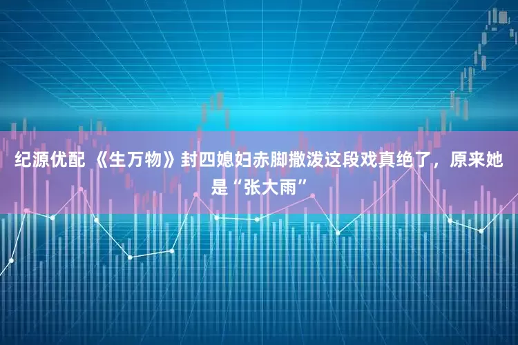 纪源优配 《生万物》封四媳妇赤脚撒泼这段戏真绝了，原来她是“张大雨”