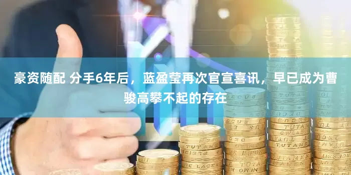豪资随配 分手6年后，蓝盈莹再次官宣喜讯，早已成为曹骏高攀不起的存在