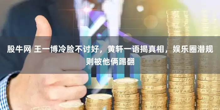 股牛网 王一博冷脸不讨好，黄轩一语揭真相，娱乐圈潜规则被他俩踢翻
