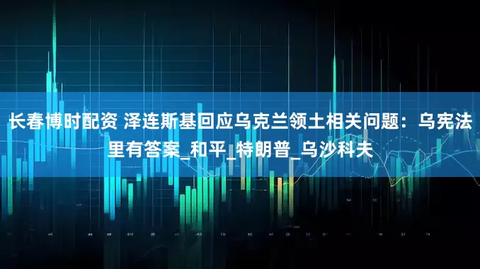 长春博时配资 泽连斯基回应乌克兰领土相关问题：乌宪法里有答案_和平_特朗普_乌沙科夫