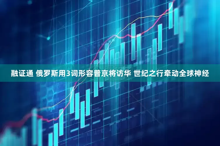 融证通 俄罗斯用3词形容普京将访华 世纪之行牵动全球神经