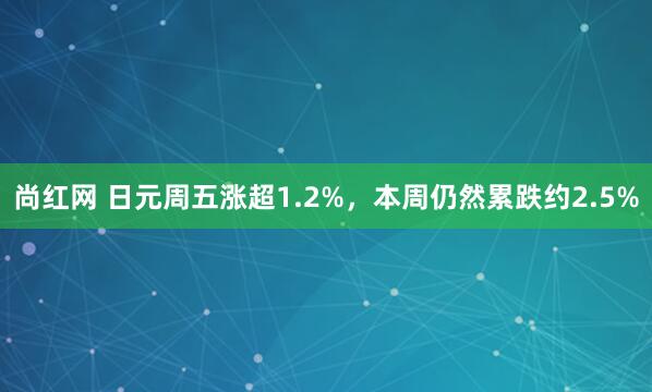 尚红网 日元周五涨超1.2%，本周仍然累跌约2.5%