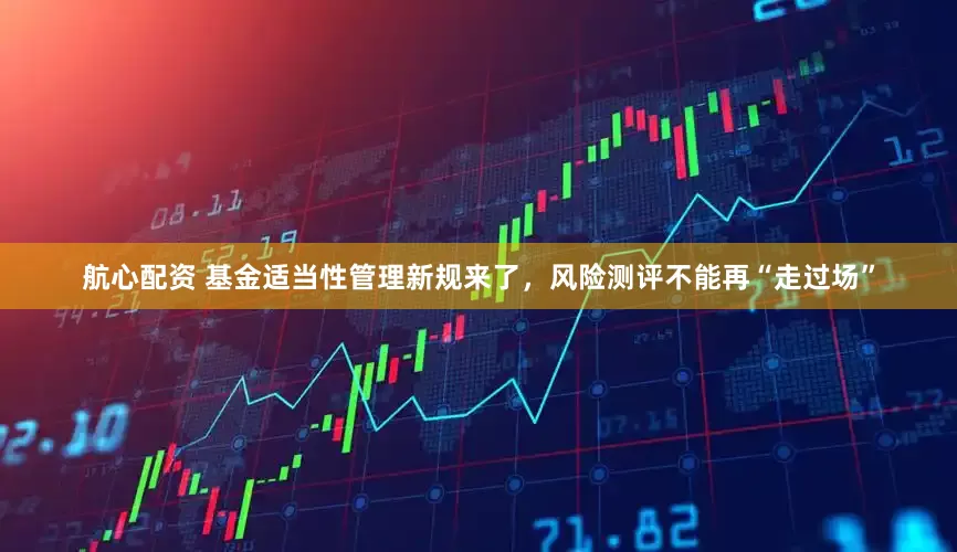 航心配资 基金适当性管理新规来了，风险测评不能再“走过场”