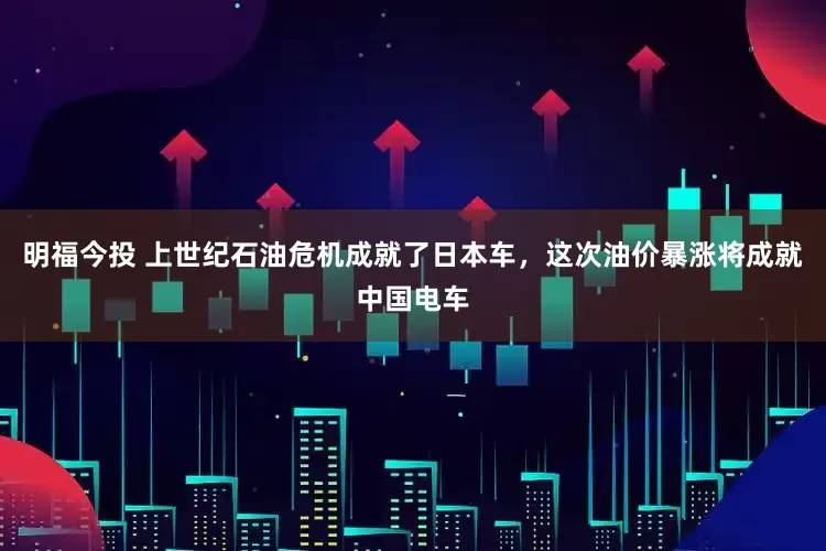 明福今投 上世纪石油危机成就了日本车，这次油价暴涨将成就中国电车