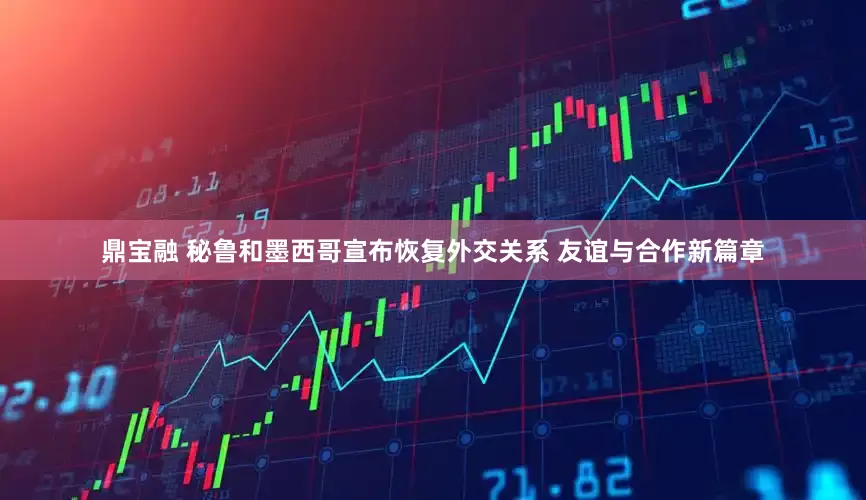 鼎宝融 秘鲁和墨西哥宣布恢复外交关系 友谊与合作新篇章
