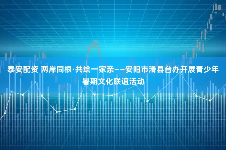 泰安配资 两岸同根·共绘一家亲——安阳市滑县台办开展青少年暑期文化联谊活动